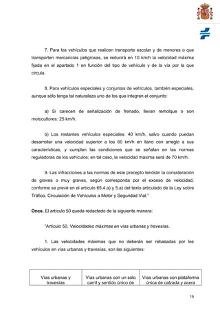 18
7. Para los vehículos que realicen transporte escolar y de menores o que
transporten mercancías peligrosas, se reducirá en 10 km/h la velocidad máxima
fijada en el apartado 1 en función del tipo de vehículo y de la vía por la que
circula.
8. Para vehículos especiales y conjuntos de vehículos, también especiales,
aunque sólo tenga tal naturaleza uno de los que integran el conjunto:
a) Si carecen de señalización de frenado, llevan remolque o son
motocultores: 25 km/h.
b) Los restantes vehículos especiales: 40 km/h, salvo cuando puedan
desarrollar una velocidad superior a los 60 km/h en llano con arreglo a sus
características, y cumplan las condiciones que se señalan en las normas
reguladoras de los vehículos; en tal caso, la velocidad máxima será de 70 km/h.
9. Las infracciones a las normas de este precepto tendrán la consideración
de graves o muy graves, según corresponda por el exceso de velocidad,
conforme se prevé en el artículo 65.4.a) y 5.a) del texto articulado de la Ley sobre
Tráfico, Circulación de Vehículos a Motor y Seguridad Vial.”
Once. El artículo 50 queda redactado de la siguiente manera:
“Artículo 50. Velocidades máximas en vías urbanas y travesías.
1. Las velocidades máximas que no deberán ser rebasadas por los
vehículos en vías urbanas y travesías, son las siguientes:
Vías urbanas y
travesías
Vías urbanas con un sólo
carril y sentido único de
Vías urbanas con plataforma
única de calzada y acera
 