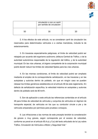 19
circulación o con un carril
por sentido de circulación
50 30 20
2. A los efectos de este artículo, no se consideran carril de circulación los
reservados para determinados vehículos o a ciertas maniobras, incluida la de
estacionamiento.
3. En travesías especialmente peligrosas, el límite de velocidad podrá ser
rebajado por acuerdo del organismo autónomo Jefatura Central de Tráfico, o de la
autoridad autonómica responsable de la regulación del tráfico, y de la autoridad
municipal. En las vías urbanas, el órgano competente de la corporación municipal
podrá decidir reducir los límites de velocidad fijados para las vías urbanas.
4. En las mismas condiciones, el límite de velocidad podrá ser ampliado
mediante el empleo de la correspondiente señalización, en las travesías y en las
autopistas y autovías dentro de poblado, sin que en ningún caso se puedan
rebasar los límites genéricos establecidos en el artículo 48 de este reglamento. En
defecto de señalización específica, la velocidad máxima en autopistas y autovías
dentro de poblado será de 80 km/h.
5. Son de aplicación a este artículo las referencias contenidas en el artículo
48 para límites de velocidad de vehículos y conjuntos de vehículos en régimen de
transporte especial, de vehículos en los que su conductor circule a pie y de
vehículos amparados por permisos para pruebas o ensayos.
6. Las infracciones a las normas de este precepto tendrán la consideración
de graves o muy graves, según corresponda por el exceso de velocidad,
conforme se prevé en el artículo 65.4.a) y 5.a) del texto articulado de la Ley sobre
Tráfico, Circulación de Vehículos a Motor y Seguridad Vial.”
 