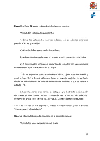 20
Doce. El artículo 52 queda redactado de la siguiente manera:
“Artículo 52. Velocidades prevalentes.
1. Sobre las velocidades máximas indicadas en los artículos anteriores
prevalecerán las que se fijen:
a) A través de las correspondientes señales.
b) A determinados conductores en razón a sus circunstancias personales.
c) A determinados vehículos o conjuntos de vehículos por sus especiales
características o por la naturaleza de su carga.
2. En los supuestos comprendidos en el párrafo b) del apartado anterior y
en el artículo 48.4 y 8, será obligatorio llevar en la parte posterior del vehículo,
visible en todo momento, la señal de limitación de velocidad a que se refiere el
artículo 173.
3. Las infracciones a las normas de este precepto tendrán la consideración
de graves o muy graves, según corresponda por el exceso de velocidad,
conforme se prevé en el artículo 65.4.a) y 65.5.a), ambos del texto articulado.”
Trece. La sección 3ª del capítulo II, titulada “Competiciones”, pasa a titularse
“Usos excepcionales de la vía”
Catorce. El artículo 55 queda redactado de la siguiente manera:
“Artículo 55. Usos excepcionales de la vía.
 