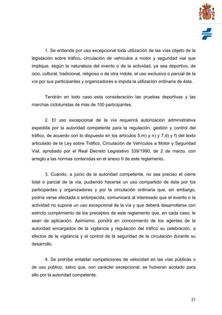 21
1. Se entiende por uso excepcional toda utilización de las vías objeto de la
legislación sobre tráfico, circulación de vehículos a motor y seguridad vial que
implique, según la naturaleza del evento o de la actividad, ya sea deportivo, de
ocio, cultural, tradicional, religioso o de otra índole, el uso exclusivo o parcial de la
vía por sus participantes y organizadores e impida la utilización ordinaria de ésta.
Tendrán en todo caso esta consideración las pruebas deportivas y las
marchas cicloturistas de más de 100 participantes.
2. El uso excepcional de la vía requerirá autorización administrativa
expedida por la autoridad competente para la regulación, gestión y control del
tráfico, de acuerdo con lo dispuesto en los artículos 5.m) y n) y 7.d) y f) del texto
articulado de la Ley sobre Tráfico, Circulación de Vehículos a Motor y Seguridad
Vial, aprobado por el Real Decreto Legislativo 339/1990, de 2 de marzo, con
arreglo a las normas contenidas en el anexo II de este reglamento.
3. Cuando, a juicio de la autoridad competente, no sea preciso el cierre
total o parcial de la vía, pudiendo hacerse un uso compartido de ésta por los
participantes y organizadores y por la circulación ordinaria que, sin embargo,
podría verse afectada o entorpecida, comunicará al interesado que el evento o la
actividad no supone un uso excepcional de la vía y que deberá desarrollarse con
estricto cumplimiento de los preceptos de este reglamento que, en cada caso, le
sean de aplicación. Asimismo, pondrá en conocimiento de los agentes de la
autoridad encargados de la vigilancia y regulación del tráfico su celebración, a
efectos de la vigilancia y el control de la seguridad de la circulación durante su
desarrollo.
4. Se prohíbe entablar competiciones de velocidad en las vías públicas o
de uso público, salvo que, con carácter excepcional, se hubieran acotado para
ello por la autoridad competente.
 