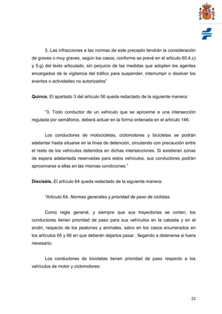 22
5. Las infracciones a las normas de este precepto tendrán la consideración
de graves o muy graves, según los casos, conforme se prevé en el articulo 65.4.c)
y 5.g) del texto articulado, sin perjuicio de las medidas que adopten los agentes
encargados de la vigilancia del tráfico para suspender, interrumpir o disolver los
eventos o actividades no autorizados”
Quince. El apartado 3 del artículo 56 queda redactado de la siguiente manera:
“3. Todo conductor de un vehículo que se aproxime a una intersección
regulada por semáforos, deberá actuar en la forma ordenada en el artículo 146.
Los conductores de motocicletas, ciclomotores y bicicletas se podrán
adelantar hasta situarse en la línea de detención, circulando con precaución entre
el resto de los vehículos detenidos en dichas intersecciones. Si existieran zonas
de espera adelantada reservadas para estos vehículos, sus conductores podrán
aproximarse a ellas en las mismas condiciones.”
Dieciséis. El artículo 64 queda redactado de la siguiente manera:
“Artículo 64. Normas generales y prioridad de paso de ciclistas.
Como regla general, y siempre que sus trayectorias se corten, los
conductores tienen prioridad de paso para sus vehículos en la calzada y en el
arcén, respecto de los peatones y animales, salvo en los casos enumerados en
los artículos 65 y 66 en que deberán dejarlos pasar , llegando a detenerse si fuera
necesario.
Los conductores de bicicletas tienen prioridad de paso respecto a los
vehículos de motor y ciclomotores:
 