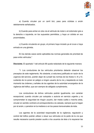 23
a) Cuando circulen por un carril bici, paso para ciclistas o arcén
debidamente señalizados.
b) Cuando para entrar en otra vía el vehículo de motor o el ciclomotor gire a
la derecha o izquierda, en los supuestos permitidos, y haya un ciclista en sus
proximidades.
c) Cuando circulando en grupo, el primero haya iniciado ya el cruce o haya
entrado en una glorieta.
En los demás casos serán aplicables las normas generales de prioridad de
paso entre vehículos.”
Diecisiete. El apartado 1 del artículo 68 queda redactado de la siguiente manera:
“1. Los conductores de los vehículos prioritarios deberán observar los
preceptos de este reglamento. No obstante, si estuviera justificado en razón de la
urgencia del servicio, podrán dejar de cumplir las normas de los títulos II, III y IV,
cuidando de no poner en peligro a ningún usuario de la vía y respetando en todo
momento las órdenes y señales de los agentes de la autoridad encargados de la
vigilancia del tráfico, que son siempre de obligado cumplimiento.
Los conductores de dichos vehículos podrán igualmente, con carácter
excepcional, cuando circulen por autopista o autovía en servicio urgente y no
comprometan la seguridad de ningún usuario, dar media vuelta o marcha atrás,
circular en sentido contrario al correspondiente a la calzada, siempre que lo hagan
por el arcén, o penetrar en la mediana o en los pasos transversales de ésta.
Los agentes de la autoridad responsable de la vigilancia, regulación y
control del tráfico podrán utilizar o situar sus vehículos en la parte de la vía que
resulte necesaria cuando presten auxilio a los usuarios de ésta o lo requieran las
 