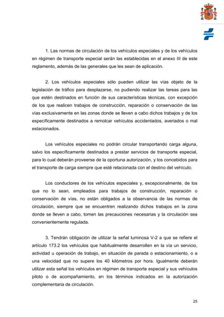25
1. Las normas de circulación de los vehículos especiales y de los vehículos
en régimen de transporte especial serán las establecidas en el anexo III de este
reglamento, además de las generales que les sean de aplicación.
2. Los vehículos especiales sólo pueden utilizar las vías objeto de la
legislación de tráfico para desplazarse, no pudiendo realizar las tareas para las
que estén destinados en función de sus características técnicas, con excepción
de los que realicen trabajos de construcción, reparación o conservación de las
vías exclusivamente en las zonas donde se lleven a cabo dichos trabajos y de los
específicamente destinados a remolcar vehículos accidentados, averiados o mal
estacionados.
Los vehículos especiales no podrán circular transportando carga alguna,
salvo los específicamente destinados a prestar servicios de transporte especial,
para lo cual deberán proveerse de la oportuna autorización, y los concebidos para
el transporte de carga siempre que esté relacionada con el destino del vehículo.
Los conductores de los vehículos especiales y, excepcionalmente, de los
que no lo sean, empleados para trabajos de construcción, reparación o
conservación de vías, no están obligados a la observancia de las normas de
circulación, siempre que se encuentren realizando dichos trabajos en la zona
donde se lleven a cabo, tomen las precauciones necesarias y la circulación sea
convenientemente regulada.
3. Tendrán obligación de utilizar la señal luminosa V-2 a que se refiere el
artículo 173.2 los vehículos que habitualmente desarrollen en la vía un servicio,
actividad u operación de trabajo, en situación de parada o estacionamiento, o a
una velocidad que no supere los 40 kilómetros por hora. Igualmente deberán
utilizar esta señal los vehículos en régimen de transporte especial y sus vehículos
piloto o de acompañamiento, en los términos indicados en la autorización
complementaria de circulación.
 