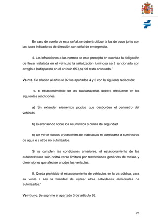 26
En caso de avería de esta señal, se deberá utilizar la luz de cruce junto con
las luces indicadoras de dirección con señal de emergencia.
4. Las infracciones a las normas de este precepto en cuanto a la obligación
de llevar instalada en el vehículo la señalización luminosa será sancionada con
arreglo a lo dispuesto en el artículo 65.4.o) del texto articulado.”
Veinte. Se añaden al artículo 92 los apartados 4 y 5 con la siguiente redacción:
“4. El estacionamiento de las autocaravanas deberá efectuarse en las
siguientes condiciones:
a) Sin extender elementos propios que desborden el perímetro del
vehículo.
b) Descansando sobre los neumáticos o cuñas de seguridad.
c) Sin verter fluidos procedentes del habitáculo ni conectarse a suministros
de agua o a otros no autorizados.
Si se cumplen las condiciones anteriores, el estacionamiento de las
autocaravanas sólo podrá verse limitado por restricciones genéricas de masas y
dimensiones que afecten a todos los vehículos.
5. Queda prohibido el estacionamiento de vehículos en la vía pública, para
su venta o con la finalidad de ejercer otras actividades comerciales no
autorizadas.”
Veintiuno. Se suprime el apartado 3 del artículo 98.
 