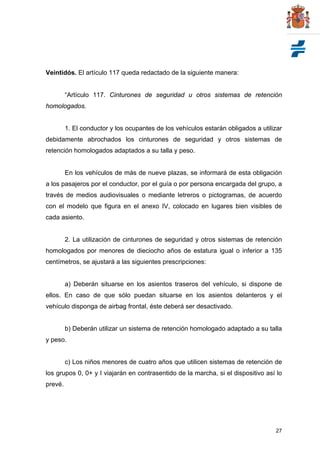 27
Veintidós. El artículo 117 queda redactado de la siguiente manera:
“Artículo 117. Cinturones de seguridad u otros sistemas de retención
homologados.
1. El conductor y los ocupantes de los vehículos estarán obligados a utilizar
debidamente abrochados los cinturones de seguridad y otros sistemas de
retención homologados adaptados a su talla y peso.
En los vehículos de más de nueve plazas, se informará de esta obligación
a los pasajeros por el conductor, por el guía o por persona encargada del grupo, a
través de medios audiovisuales o mediante letreros o pictogramas, de acuerdo
con el modelo que figura en el anexo IV, colocado en lugares bien visibles de
cada asiento.
2. La utilización de cinturones de seguridad y otros sistemas de retención
homologados por menores de dieciocho años de estatura igual o inferior a 135
centímetros, se ajustará a las siguientes prescripciones:
a) Deberán situarse en los asientos traseros del vehículo, si dispone de
ellos. En caso de que sólo puedan situarse en los asientos delanteros y el
vehículo disponga de airbag frontal, éste deberá ser desactivado.
b) Deberán utilizar un sistema de retención homologado adaptado a su talla
y peso.
c) Los niños menores de cuatro años que utilicen sistemas de retención de
los grupos 0, 0+ y I viajarán en contrasentido de la marcha, si el dispositivo así lo
prevé.
 