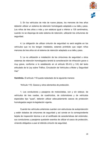 28
3. En los vehículos de más de nueve plazas, los menores de tres años
deberán utilizar un sistema de retención homologado adaptado a su talla y peso.
Los niños de tres años o más y con estatura igual o inferior a 135 centímetros,
cuando no se disponga de este sistema de retención, utilizarán los cinturones de
seguridad.
4. La obligación de utilizar cinturón de seguridad no será exigible en los
vehículos que no los tengan instalados, estando prohibido que viajen niños
menores de tres años sin el sistema de retención adaptado a su talla y peso.
5. La no utilización e instalación de los cinturones de seguridad u otros
sistemas de retención homologados tendrá la consideración de infracción grave o
muy grave, conforme a lo establecido en el artículo 65.4.h) y 5.ll) del texto
articulado de la Ley sobre Tráfico, Circulación de Vehículos a Motor y Seguridad
Vial.”
Veintitrés. El artículo 118 queda redactado de la siguiente manera:
“Artículo 118. Cascos y otros elementos de protección.
1. Los conductores y pasajeros de motocicletas, con y sin sidecar, de
vehículos de tres ruedas, de cuadriciclos, de ciclomotores y de vehículos
especiales tipo “quad”, deberán utilizar adecuadamente cascos de protección
homologados según la legislación vigente.
Cuando los vehículos anteriores cuenten con estructuras de autoprotección
y estén dotados de cinturones de seguridad y así conste en la correspondiente
tarjeta de inspección técnica o en el certificado de características del ciclomotor,
sus conductores y pasajeros quedarán exentos de utilizar el casco de protección,
viniendo obligados a usar el referido cinturón de seguridad.
 