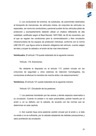 29
2. Los conductores de turismos, de autobuses, de automóviles destinados
al transporte de mercancías, de vehículos mixtos, de conjuntos de vehículos no
especiales, así como los conductores y personal auxiliar de los vehículos piloto de
protección y acompañamiento deberán utilizar un chaleco reflectante de alta
visibilidad, certificado según el Real Decreto 1407/1992, de 20 de noviembre, por
el que se regulan las condiciones para la comercialización y libre circulación
intracomunitaria de los equipos de protección individual, conforme con la norma
UNE EN 471, que figura entre la dotación obligatoria del vehículo, cuando salgan
de éste y ocupen la calzada o el arcén de las vías interurbanas.”
Veinticuatro. El artículo 119 queda redactado de la siguiente manera:
“Artículo. 119. Exenciones.
No obstante lo dispuesto en el artículo 117, podrán circular sin los
cinturones de seguridad u otros sistemas de retención homologados, los
conductores al efectuar la maniobra de marcha atrás o de estacionamiento.”
Veinticinco. El artículo 121 queda redactado de la siguiente manera:
“Artículo 121. Circulación de los peatones.
1. Los peatones transitarán por las aceras y demás espacios reservados a
su circulación. Cuando no existan o no sean practicables, podrán hacerlo por el
arcén o, en su defecto, por la calzada, de acuerdo con las normas que se
determinan en este capítulo.
2. Aún cuando haya zona peatonal, podrán circular por el arcén o, si éste
no existe o no es suficiente, por la calzada adoptando las debidas precauciones y
salvo prohibición de circulación:
 
