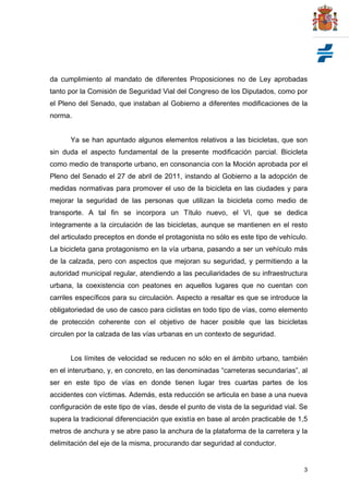 3
da cumplimiento al mandato de diferentes Proposiciones no de Ley aprobadas
tanto por la Comisión de Seguridad Vial del Congreso de los Diputados, como por
el Pleno del Senado, que instaban al Gobierno a diferentes modificaciones de la
norma.
Ya se han apuntado algunos elementos relativos a las bicicletas, que son
sin duda el aspecto fundamental de la presente modificación parcial. Bicicleta
como medio de transporte urbano, en consonancia con la Moción aprobada por el
Pleno del Senado el 27 de abril de 2011, instando al Gobierno a la adopción de
medidas normativas para promover el uso de la bicicleta en las ciudades y para
mejorar la seguridad de las personas que utilizan la bicicleta como medio de
transporte. A tal fin se incorpora un Título nuevo, el VI, que se dedica
íntegramente a la circulación de las bicicletas, aunque se mantienen en el resto
del articulado preceptos en donde el protagonista no sólo es este tipo de vehículo.
La bicicleta gana protagonismo en la vía urbana, pasando a ser un vehículo más
de la calzada, pero con aspectos que mejoran su seguridad, y permitiendo a la
autoridad municipal regular, atendiendo a las peculiaridades de su infraestructura
urbana, la coexistencia con peatones en aquellos lugares que no cuentan con
carriles específicos para su circulación. Aspecto a resaltar es que se introduce la
obligatoriedad de uso de casco para ciclistas en todo tipo de vías, como elemento
de protección coherente con el objetivo de hacer posible que las bicicletas
circulen por la calzada de las vías urbanas en un contexto de seguridad.
Los límites de velocidad se reducen no sólo en el ámbito urbano, también
en el interurbano, y, en concreto, en las denominadas “carreteras secundarias”, al
ser en este tipo de vías en donde tienen lugar tres cuartas partes de los
accidentes con víctimas. Además, esta reducción se articula en base a una nueva
configuración de este tipo de vías, desde el punto de vista de la seguridad vial. Se
supera la tradicional diferenciación que existía en base al arcén practicable de 1,5
metros de anchura y se abre paso la anchura de la plataforma de la carretera y la
delimitación del eje de la misma, procurando dar seguridad al conductor.
 