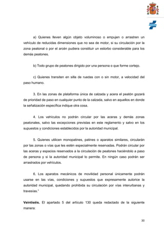 30
a) Quienes lleven algún objeto voluminoso o empujen o arrastren un
vehículo de reducidas dimensiones que no sea de motor, si su circulación por la
zona peatonal o por el arcén pudiera constituir un estorbo considerable para los
demás peatones.
b) Todo grupo de peatones dirigido por una persona o que forme cortejo.
c) Quienes transiten en silla de ruedas con o sin motor, a velocidad del
paso humano.
3. En las zonas de plataforma única de calzada y acera el peatón gozará
de prioridad de paso en cualquier punto de la calzada, salvo en aquellos en donde
la señalización específica indique otra cosa.
4. Los vehículos no podrán circular por las aceras y demás zonas
peatonales, salvo las excepciones previstas en este reglamento y salvo en los
supuestos y condiciones establecidos por la autoridad municipal.
5. Quienes utilicen monopatines, patines o aparatos similares, circularán
por las zonas o vías que les estén especialmente reservadas. Podrán circular por
las aceras y espacios reservados a la circulación de peatones haciéndolo a paso
de persona y si la autoridad municipal lo permite. En ningún caso podrán ser
arrastrados por vehículos.
6. Los aparatos mecánicos de movilidad personal únicamente podrán
usarse en las vías, condiciones y supuestos que expresamente autorice la
autoridad municipal, quedando prohibida su circulación por vías interurbanas y
travesías.”
Veintiséis. El apartado 5 del artículo 130 queda redactado de la siguiente
manera:
 