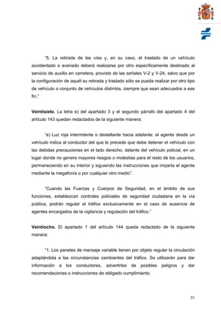 31
“5. La retirada de las vías y, en su caso, el traslado de un vehículo
accidentado o averiado deberá realizarse por otro específicamente destinado al
servicio de auxilio en carretera, provisto de las señales V-2 y V-24, salvo que por
la configuración de aquél su retirada y traslado sólo se pueda realizar por otro tipo
de vehículo o conjunto de vehículos distintos, siempre que sean adecuados a ese
fin.”
Veintisiete. La letra e) del apartado 3 y el segundo párrafo del apartado 4 del
artículo 143 quedan redactados de la siguiente manera:
“e) Luz roja intermitente o destellante hacia adelante: el agente desde un
vehículo indica al conductor del que le precede que debe detener el vehículo con
las debidas precauciones en el lado derecho, delante del vehículo policial, en un
lugar donde no genere mayores riesgos o molestias para el resto de los usuarios,
permaneciendo en su interior y siguiendo las instrucciones que imparta el agente
mediante la megafonía o por cualquier otro medio”.
“Cuando las Fuerzas y Cuerpos de Seguridad, en el ámbito de sus
funciones, establezcan controles policiales de seguridad ciudadana en la vía
pública, podrán regular el tráfico exclusivamente en el caso de ausencia de
agentes encargados de la vigilancia y regulación del tráfico.”
Veintiocho. El apartado 1 del artículo 144 queda redactado de la siguiente
manera:
“1. Los paneles de mensaje variable tienen por objeto regular la circulación
adaptándola a las circunstancias cambiantes del tráfico. Se utilizarán para dar
información a los conductores, advertirles de posibles peligros y dar
recomendaciones o instrucciones de obligado cumplimiento.
 