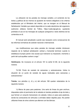 32
La utilización de los paneles de mensaje variable y el contenido de los
textos y gráficos de los mismos se ajustarán de manera obligatoria a los criterios
establecidos por el Ministerio del Interior, que se recogen en el Manual de
Señalización Variable que estará disponible en la sede electrónica del organismo
autónomo Jefatura Central de Tráfico, https://.sede.dgt.gob.es, quedando
prohibido el uso en los mensajes de cualquier pictograma o texto distintos de los
contenidos en él.
El manual será actualizado cuando sea necesario como consecuencia de
las reformas normativas de carácter nacional o internacional.
Las modificaciones que estos paneles de mensaje variable introducen
respecto de la habitual señalización vertical y horizontal terminan cuando lo
establezca el propio panel o las causas que motivaron su imposición, momento a
partir del cual aquéllas vuelven a regir.”
Veintinueve. Se incorpora en el artículo 161 la señal S-128, de la siguiente
manera:
“S-128. Punto de vaciado de caravanas y autocaravanas. Indica la
situación de un punto de vaciado de aguas residuales para caravanas y
autocaravanas.”
Treinta. Los párrafos c), d) y e) del artículo 168 quedan redactados de la
siguiente manera:
“c) Marca de paso para peatones. Una serie de líneas de gran anchura,
dispuestas sobre el pavimento de la calzada en bandas paralelas al eje de ésta y
que forman un conjunto transversal a la calzada, indica un paso para peatones,
donde los conductores de vehículos o animales deben dejarles paso. No podrán
utilizarse líneas de otros colores que alternen con las blancas.
 