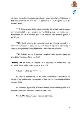34
vehículos especiales, transportes especiales y columnas militares. Indica que se
trata de un vehículo de esta clase, en servicio, o de un transporte especial o
columna militar.”
“V-15. Discapacitado. Indica que el conductor del vehículo es una persona
con discapacidades que reducen su movilidad y que, por tanto, puede
beneficiarse de las facilidades que se le otorguen con carácter general o
específico.”
“V-21. Cartel avisador de acompañamiento de vehículo especial o de
vehículos en régimen de transporte especial. Indica la circulación próxima de un
vehículo en régimen de transporte especial o de un vehículo especial.”
“V-24. Grúa de servicio de auxilio en carretera. Indica que se trata de una
grúa de servicio de auxilio en carretera.”
Treinta y tres. Se añade un Título VI “De la circulación de las bicicletas”, que
consta de seis artículos, con la siguiente redacción:
“Artículo 174. Objeto y definiciones.
El objeto del presente título es regular las principales normas relativas a la
circulación de las bicicletas. Lo dispuesto en este título es igualmente aplicable al
resto de ciclos.
En todo lo no regulado en este título será de aplicación lo dispuesto en el
presente reglamento respecto a los vehículos de motor.
Artículo 175. Obligaciones en el uso de la bicicleta.
 