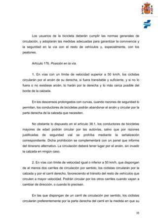 35
Los usuarios de la bicicleta deberán cumplir las normas generales de
circulación, y adoptarán las medidas adecuadas para garantizar la convivencia y
la seguridad en la vía con el resto de vehículos y, especialmente, con los
peatones.
Artículo 176. Posición en la vía.
1. En vías con un límite de velocidad superior a 50 km/h, los ciclistas
circularán por el arcén de su derecha, si fuera transitable y suficiente, y si no lo
fuera o no existiese arcén, lo harán por la derecha y lo más cerca posible del
borde de la calzada.
En los descensos prolongados con curvas, cuando razones de seguridad lo
permitan, los conductores de bicicletas podrán abandonar el arcén y circular por la
parte derecha de la calzada que necesiten.
No obstante lo dispuesto en el artículo 38.1, los conductores de bicicletas
mayores de edad podrán circular por las autovías, salvo que por razones
justificadas de seguridad vial se prohíba mediante la señalización
correspondiente. Dicha prohibición se complementará con un panel que informe
del itinerario alternativo. La circulación deberá tener lugar por el arcén, sin invadir
la calzada en ningún caso.
2. En vías con límite de velocidad igual o inferior a 50 km/h, que dispongan
de al menos dos carriles de circulación por sentido, los ciclistas circularán por la
calzada y por el carril derecho, favoreciendo el tránsito del resto de vehículos que
circulen a mayor velocidad. Podrán circular por los otros carriles cuando vayan a
cambiar de dirección, o cuando lo precisen.
En las que dispongan de un carril de circulación por sentido, los ciclistas
circularán preferentemente por la parte derecha del carril en la medida en que su
 