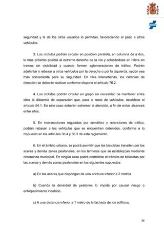 36
seguridad y la de los otros usuarios lo permitan, favoreciendo el paso a otros
vehículos.
3. Los ciclistas podrán circular en posición paralela, en columna de a dos,
lo más próximo posible al extremo derecho de la vía y colocándose en hilera en
tramos sin visibilidad y cuando formen aglomeraciones de tráfico. Podrán
adelantar y rebasar a otros vehículos por la derecha o por la izquierda, según sea
más conveniente para su seguridad. En vías interurbanas, los cambios de
dirección se deberán realizar conforme dispone el artículo 76.2.
4. Los ciclistas podrán circular en grupo sin necesidad de mantener entre
ellos la distancia de separación que, para el resto de vehículos, establece el
artículo 54.1. En este caso deberán extremar la atención, a fin de evitar alcances
entre ellos.
5. En intersecciones reguladas por semáforo y retenciones de tráfico,
podrán rebasar a los vehículos que se encuentren detenidos, conforme a lo
dispuesto en los artículos 36.4 y 56.3 de este reglamento.
6. En el ámbito urbano, se podrá permitir que las bicicletas transiten por las
aceras y demás zonas peatonales, en los términos que se establezcan mediante
ordenanza municipal. En ningún caso podrá permitirse el tránsito de bicicletas por
las aceras y demás zonas peatonales en los siguientes supuestos:
a) En las aceras que dispongan de una anchura inferior a 3 metros.
b) Cuando la densidad de peatones lo impida por causar riesgo o
entorpecimiento indebido.
c) A una distancia inferior a 1 metro de la fachada de los edificios.
 