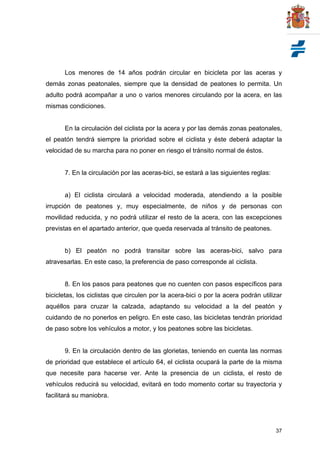 37
Los menores de 14 años podrán circular en bicicleta por las aceras y
demás zonas peatonales, siempre que la densidad de peatones lo permita. Un
adulto podrá acompañar a uno o varios menores circulando por la acera, en las
mismas condiciones.
En la circulación del ciclista por la acera y por las demás zonas peatonales,
el peatón tendrá siempre la prioridad sobre el ciclista y éste deberá adaptar la
velocidad de su marcha para no poner en riesgo el tránsito normal de éstos.
7. En la circulación por las aceras-bici, se estará a las siguientes reglas:
a) El ciclista circulará a velocidad moderada, atendiendo a la posible
irrupción de peatones y, muy especialmente, de niños y de personas con
movilidad reducida, y no podrá utilizar el resto de la acera, con las excepciones
previstas en el apartado anterior, que queda reservada al tránsito de peatones.
b) El peatón no podrá transitar sobre las aceras-bici, salvo para
atravesarlas. En este caso, la preferencia de paso corresponde al ciclista.
8. En los pasos para peatones que no cuenten con pasos específicos para
bicicletas, los ciclistas que circulen por la acera-bici o por la acera podrán utilizar
aquéllos para cruzar la calzada, adaptando su velocidad a la del peatón y
cuidando de no ponerlos en peligro. En este caso, las bicicletas tendrán prioridad
de paso sobre los vehículos a motor, y los peatones sobre las bicicletas.
9. En la circulación dentro de las glorietas, teniendo en cuenta las normas
de prioridad que establece el artículo 64, el ciclista ocupará la parte de la misma
que necesite para hacerse ver. Ante la presencia de un ciclista, el resto de
vehículos reducirá su velocidad, evitará en todo momento cortar su trayectoria y
facilitará su maniobra.
 