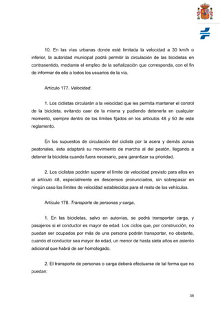 38
10. En las vías urbanas donde esté limitada la velocidad a 30 km/h o
inferior, la autoridad municipal podrá permitir la circulación de las bicicletas en
contrasentido, mediante el empleo de la señalización que corresponda, con el fin
de informar de ello a todos los usuarios de la vía.
Artículo 177. Velocidad.
1. Los ciclistas circularán a la velocidad que les permita mantener el control
de la bicicleta, evitando caer de la misma y pudiendo detenerla en cualquier
momento, siempre dentro de los límites fijados en los artículos 48 y 50 de este
reglamento.
En los supuestos de circulación del ciclista por la acera y demás zonas
peatonales, éste adaptará su movimiento de marcha al del peatón, llegando a
detener la bicicleta cuando fuera necesario, para garantizar su prioridad.
2. Los ciclistas podrán superar el límite de velocidad previsto para ellos en
el artículo 48, especialmente en descensos pronunciados, sin sobrepasar en
ningún caso los límites de velocidad establecidos para el resto de los vehículos.
Artículo 178. Transporte de personas y carga.
1. En las bicicletas, salvo en autovías, se podrá transportar carga, y
pasajeros si el conductor es mayor de edad. Los ciclos que, por construcción, no
puedan ser ocupados por más de una persona podrán transportar, no obstante,
cuando el conductor sea mayor de edad, un menor de hasta siete años en asiento
adicional que habrá de ser homologado.
2. El transporte de personas o carga deberá efectuarse de tal forma que no
puedan:
 