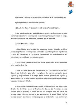 39
a) Arrastrar, caer total o parcialmente, o desplazarse de manera peligrosa.
b) Comprometer la estabilidad del vehículo.
c) Ocultar los dispositivos de alumbrado o de señalización óptica.
3. Se podrán utilizar en las bicicletas remolques, semirremolques u otros
elementos debidamente homologados, para el transporte de personas o de carga,
en vías urbanas o en vías reservadas para este tipo de vehículos.
Artículo 179. Otras normas.
1. Los ciclistas, y en su caso los ocupantes, estarán obligados a utilizar
cascos de protección homologados o certificados según la legislación vigente. Los
ciclistas en competición y los ciclistas profesionales en entrenamiento o en
competición, se regirán por sus propias normas.
2. Los ciclistas podrán hacer uso del timbre para advertir de su presencia a
otros usuarios de la vía.
3. Las bicicletas podrán ser transportadas por otros vehículos utilizando
dispositivos destinados para ello y cumpliendo las normas generales sobre
sujeción y aseguramiento de la carga. Estas normas generales de sujeción y
aseguramiento de la carga también se tendrán en cuenta cuando se transporten
bicicletas dentro del vehículo.
4. Los ciclistas deberán llevar encendido el alumbrado del que deban estar
dotadas las bicicletas, según el Reglamento General de Vehículos, cuando
circulen entre la puesta y la salida del sol, o a cualquier hora del día en los
túneles, pasos inferiores, tramos de vía afectados por la señal “Túnel” (S-5) y
cuando existan condiciones meteorológicas o ambientales que disminuyan
 