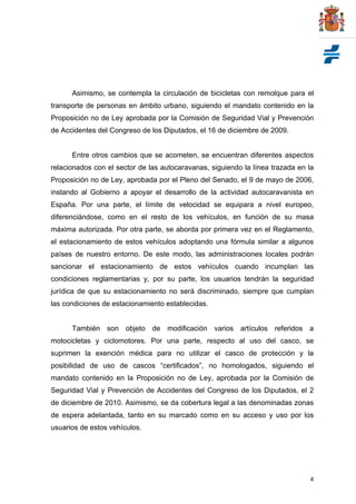 4
Asimismo, se contempla la circulación de bicicletas con remolque para el
transporte de personas en ámbito urbano, siguiendo el mandato contenido en la
Proposición no de Ley aprobada por la Comisión de Seguridad Vial y Prevención
de Accidentes del Congreso de los Diputados, el 16 de diciembre de 2009.
Entre otros cambios que se acometen, se encuentran diferentes aspectos
relacionados con el sector de las autocaravanas, siguiendo la línea trazada en la
Proposición no de Ley, aprobada por el Pleno del Senado, el 9 de mayo de 2006,
instando al Gobierno a apoyar el desarrollo de la actividad autocaravanista en
España. Por una parte, el límite de velocidad se equipara a nivel europeo,
diferenciándose, como en el resto de los vehículos, en función de su masa
máxima autorizada. Por otra parte, se aborda por primera vez en el Reglamento,
el estacionamiento de estos vehículos adoptando una fórmula similar a algunos
países de nuestro entorno. De este modo, las administraciones locales podrán
sancionar el estacionamiento de estos vehículos cuando incumplan las
condiciones reglamentarias y, por su parte, los usuarios tendrán la seguridad
jurídica de que su estacionamiento no será discriminado, siempre que cumplan
las condiciones de estacionamiento establecidas.
También son objeto de modificación varios artículos referidos a
motocicletas y ciclomotores. Por una parte, respecto al uso del casco, se
suprimen la exención médica para no utilizar el casco de protección y la
posibilidad de uso de cascos “certificados”, no homologados, siguiendo el
mandato contenido en la Proposición no de Ley, aprobada por la Comisión de
Seguridad Vial y Prevención de Accidentes del Congreso de los Diputados, el 2
de diciembre de 2010. Asimismo, se da cobertura legal a las denominadas zonas
de espera adelantada, tanto en su marcado como en su acceso y uso por los
usuarios de estos vehículos.
 