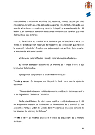 40
sensiblemente la visibilidad. En estas circunstancias, cuando circulen por vías
interurbanas, llevarán, además, colocada una prenda reflectante homologada que
permita a los demás conductores y usuarios distinguirlos a una distancia de 150
metros o, en su defecto, elementos reflectantes suficientes que permitan que sean
distinguidos a esta distancia.
5. Para indicar su posición a los vehículos que se aproximan a ellos por
detrás, los ciclistas podrán hacer uso de dispositivos de señalización que indiquen
la separación lateral de 1,5 metros que todo conductor de vehículo debe respetar
al adelantarles. Estos dispositivos:
a) Serán de material flexible y podrán incluir elementos reflectantes.
b) Podrán sobresalir lateralmente un máximo de 1 metro desde el eje
longitudinal de la bicicleta.
c) No podrán comprometer la estabilidad del vehículo.”
Treinta y cuatro. Se incorpora una Disposición final cuarta con la siguiente
redacción:
“Disposición final cuarta. Habilitación para la modificación de los anexos II y
III del Reglamento General de Circulación.
Se faculta al Ministro del Interior para modificar por Orden los anexos II y III
del Reglamento General de Circulación. La modificación de la Sección 2.ª del
anexo III se hará por Orden del Ministro de la Presidencia a propuesta conjunta de
los Ministros del Interior y de Defensa.”
Treinta y cinco. Se modifica el anexo I “Señales de circulación”, de la manera
siguiente:
 
