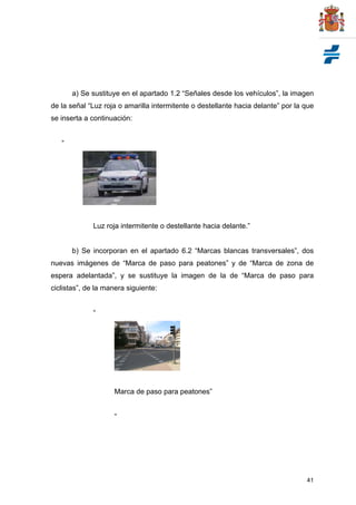 41
a) Se sustituye en el apartado 1.2 “Señales desde los vehículos”, la imagen
de la señal “Luz roja o amarilla intermitente o destellante hacia delante” por la que
se inserta a continuación:
“
Luz roja intermitente o destellante hacia delante.”
b) Se incorporan en el apartado 6.2 “Marcas blancas transversales”, dos
nuevas imágenes de “Marca de paso para peatones” y de “Marca de zona de
espera adelantada”, y se sustituye la imagen de la de “Marca de paso para
ciclistas”, de la manera siguiente:
“
Marca de paso para peatones”
“
 