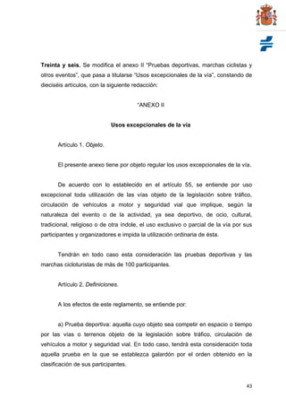 43
Treinta y seis. Se modifica el anexo II “Pruebas deportivas, marchas ciclistas y
otros eventos”, que pasa a titularse “Usos excepcionales de la vía”, constando de
dieciséis artículos, con la siguiente redacción:
“ANEXO II
Usos excepcionales de la vía
Artículo 1. Objeto.
El presente anexo tiene por objeto regular los usos excepcionales de la vía.
De acuerdo con lo establecido en el artículo 55, se entiende por uso
excepcional toda utilización de las vías objeto de la legislación sobre tráfico,
circulación de vehículos a motor y seguridad vial que implique, según la
naturaleza del evento o de la actividad, ya sea deportivo, de ocio, cultural,
tradicional, religioso o de otra índole, el uso exclusivo o parcial de la vía por sus
participantes y organizadores e impida la utilización ordinaria de ésta.
Tendrán en todo caso esta consideración las pruebas deportivas y las
marchas cicloturistas de más de 100 participantes.
Artículo 2. Definiciones.
A los efectos de este reglamento, se entiende por:
a) Prueba deportiva: aquella cuyo objeto sea competir en espacio o tiempo
por las vías o terrenos objeto de la legislación sobre tráfico, circulación de
vehículos a motor y seguridad vial. En todo caso, tendrá esta consideración toda
aquella prueba en la que se establezca galardón por el orden obtenido en la
clasificación de sus participantes.
 