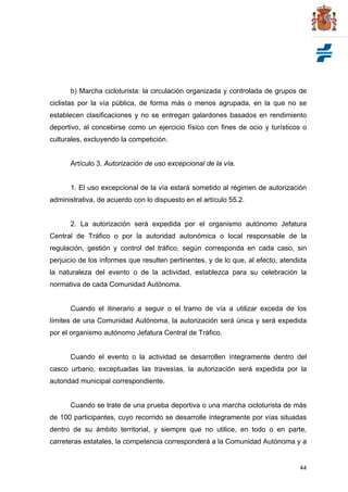 44
b) Marcha cicloturista: la circulación organizada y controlada de grupos de
ciclistas por la vía pública, de forma más o menos agrupada, en la que no se
establecen clasificaciones y no se entregan galardones basados en rendimiento
deportivo, al concebirse como un ejercicio físico con fines de ocio y turísticos o
culturales, excluyendo la competición.
Artículo 3. Autorización de uso excepcional de la vía.
1. El uso excepcional de la vía estará sometido al régimen de autorización
administrativa, de acuerdo con lo dispuesto en el artículo 55.2.
2. La autorización será expedida por el organismo autónomo Jefatura
Central de Tráfico o por la autoridad autonómica o local responsable de la
regulación, gestión y control del tráfico, según corresponda en cada caso, sin
perjuicio de los informes que resulten pertinentes, y de lo que, al efecto, atendida
la naturaleza del evento o de la actividad, establezca para su celebración la
normativa de cada Comunidad Autónoma.
Cuando el itinerario a seguir o el tramo de vía a utilizar exceda de los
límites de una Comunidad Autónoma, la autorización será única y será expedida
por el organismo autónomo Jefatura Central de Tráfico.
Cuando el evento o la actividad se desarrollen íntegramente dentro del
casco urbano, exceptuadas las travesías, la autorización será expedida por la
autoridad municipal correspondiente.
Cuando se trate de una prueba deportiva o una marcha cicloturista de más
de 100 participantes, cuyo recorrido se desarrolle íntegramente por vías situadas
dentro de su ámbito territorial, y siempre que no utilice, en todo o en parte,
carreteras estatales, la competencia corresponderá a la Comunidad Autónoma y a
 