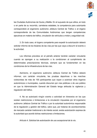 45
las Ciudades Autónomas de Ceuta y Melilla. En el supuesto de que utilice, en todo
o en parte de su recorrido, carreteras estatales, la competencia para autorizarla
corresponderá al organismo autónomo Jefatura Central de Tráfico o al órgano
correspondiente de las Comunidades Autónomas que tengan competencias
ejecutivas en materia de tráfico, circulación de vehículos a motor y seguridad vial.
3. En todo caso, el órgano competente para expedir la autorización deberá
solicitar informe de los titulares de las vías por las que vaya a discurrir el evento o
la actividad.
Los informes previstos en el párrafo anterior tendrán carácter vinculante
cuando se opongan a su realización o la condicionen al cumplimiento de
determinadas prescripciones técnicas, siempre que se fundamenten en las
condiciones de la infraestructura de las vías.
Asimismo, el organismo autónomo Jefatura Central de Tráfico deberá
informar, con carácter vinculante, las pruebas deportivas o las marchas
cicloturistas de más de 100 participantes que vayan a autorizar otros órganos
autonómicos o municipales, cuando discurran por vías públicas o de uso público
en que la Administración General del Estado tenga atribuida la vigilancia y
regulación del tráfico.
4. No se autorizará ningún evento o actividad en itinerarios en los que
existan restricciones o limitaciones a la circulación impuestas por el organismo
autónomo Jefatura Central de Tráfico o por la autoridad autonómica responsable
de la regulación y gestión del tráfico, salvo que, por tratarse de acontecimientos
de marcado carácter tradicional o de interés social, exista autorización expresa de
la autoridad que acordó dichas restricciones o limitaciones.
Artículo 4. Solicitud de autorización de uso excepcional de la vía.
 
