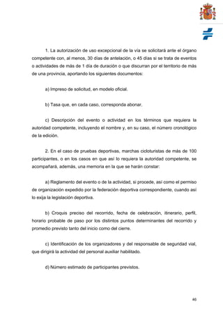 46
1. La autorización de uso excepcional de la vía se solicitará ante el órgano
competente con, al menos, 30 días de antelación, o 45 días si se trata de eventos
o actividades de más de 1 día de duración o que discurran por el territorio de más
de una provincia, aportando los siguientes documentos:
a) Impreso de solicitud, en modelo oficial.
b) Tasa que, en cada caso, corresponda abonar.
c) Descripción del evento o actividad en los términos que requiera la
autoridad competente, incluyendo el nombre y, en su caso, el número cronológico
de la edición.
2. En el caso de pruebas deportivas, marchas cicloturistas de más de 100
participantes, o en los casos en que así lo requiera la autoridad competente, se
acompañará, además, una memoria en la que se harán constar:
a) Reglamento del evento o de la actividad, si procede, así como el permiso
de organización expedido por la federación deportiva correspondiente, cuando así
lo exija la legislación deportiva.
b) Croquis preciso del recorrido, fecha de celebración, itinerario, perfil,
horario probable de paso por los distintos puntos determinantes del recorrido y
promedio previsto tanto del inicio como del cierre.
c) Identificación de los organizadores y del responsable de seguridad vial,
que dirigirá la actividad del personal auxiliar habilitado.
d) Número estimado de participantes previstos.
 