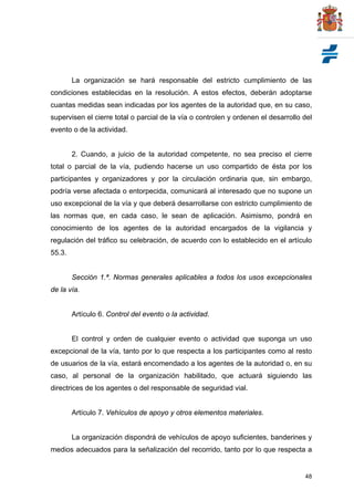 48
La organización se hará responsable del estricto cumplimiento de las
condiciones establecidas en la resolución. A estos efectos, deberán adoptarse
cuantas medidas sean indicadas por los agentes de la autoridad que, en su caso,
supervisen el cierre total o parcial de la vía o controlen y ordenen el desarrollo del
evento o de la actividad.
2. Cuando, a juicio de la autoridad competente, no sea preciso el cierre
total o parcial de la vía, pudiendo hacerse un uso compartido de ésta por los
participantes y organizadores y por la circulación ordinaria que, sin embargo,
podría verse afectada o entorpecida, comunicará al interesado que no supone un
uso excepcional de la vía y que deberá desarrollarse con estricto cumplimiento de
las normas que, en cada caso, le sean de aplicación. Asimismo, pondrá en
conocimiento de los agentes de la autoridad encargados de la vigilancia y
regulación del tráfico su celebración, de acuerdo con lo establecido en el artículo
55.3.
Sección 1.ª. Normas generales aplicables a todos los usos excepcionales
de la vía.
Artículo 6. Control del evento o la actividad.
El control y orden de cualquier evento o actividad que suponga un uso
excepcional de la vía, tanto por lo que respecta a los participantes como al resto
de usuarios de la vía, estará encomendado a los agentes de la autoridad o, en su
caso, al personal de la organización habilitado, que actuará siguiendo las
directrices de los agentes o del responsable de seguridad vial.
Artículo 7. Vehículos de apoyo y otros elementos materiales.
La organización dispondrá de vehículos de apoyo suficientes, banderines y
medios adecuados para la señalización del recorrido, tanto por lo que respecta a
 