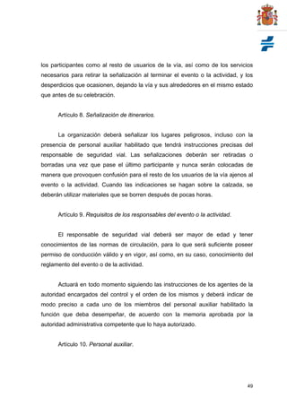49
los participantes como al resto de usuarios de la vía, así como de los servicios
necesarios para retirar la señalización al terminar el evento o la actividad, y los
desperdicios que ocasionen, dejando la vía y sus alrededores en el mismo estado
que antes de su celebración.
Artículo 8. Señalización de itinerarios.
La organización deberá señalizar los lugares peligrosos, incluso con la
presencia de personal auxiliar habilitado que tendrá instrucciones precisas del
responsable de seguridad vial. Las señalizaciones deberán ser retiradas o
borradas una vez que pase el último participante y nunca serán colocadas de
manera que provoquen confusión para el resto de los usuarios de la vía ajenos al
evento o la actividad. Cuando las indicaciones se hagan sobre la calzada, se
deberán utilizar materiales que se borren después de pocas horas.
Artículo 9. Requisitos de los responsables del evento o la actividad.
El responsable de seguridad vial deberá ser mayor de edad y tener
conocimientos de las normas de circulación, para lo que será suficiente poseer
permiso de conducción válido y en vigor, así como, en su caso, conocimiento del
reglamento del evento o de la actividad.
Actuará en todo momento siguiendo las instrucciones de los agentes de la
autoridad encargados del control y el orden de los mismos y deberá indicar de
modo preciso a cada uno de los miembros del personal auxiliar habilitado la
función que deba desempeñar, de acuerdo con la memoria aprobada por la
autoridad administrativa competente que lo haya autorizado.
Artículo 10. Personal auxiliar.
 