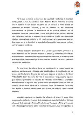 5
Por lo que se refiere a cinturones de seguridad y sistemas de retención
homologados, lo más importante es poder disponer de una normativa avanzada
con el objetivo de que ningún ocupante de un vehículo a motor quede sin
protección en ninguna situación, y ello se concreta en dos novedades
principalmente: la primera, la eliminación de la práctica totalidad de las
exenciones de uso de los cinturones, que no están justificadas desde un punto de
vista de la seguridad vial; la segunda, la prohibición de circular con menores de
edad de estatura igual o inferior a 135 centímetros como ocupantes de asientos
delanteros, con el fin de reducir la gravedad de las posibles lesiones que pudieran
sufrir en caso de accidente.
Fruto de la reciente modificación de la Ley de Enjuiciamiento Criminal es la
nueva redacción de los artículos relativos a drogas y sustancias psicoactivas,
especialmente la parte referente al procedimiento de detección, de manera que se
establece como procedimiento general la detección en saliva, facilitando por tanto
los controles preventivos.
En otro orden, la reforma toma en consideración el nuevo servicio de
auxilio en carretera para vehículos grúa, establecido en la modificación de los
anexos del Reglamento General de Vehículos operada a través de la Orden
PRE/52/2010, de 21 de enero. Se trata de especializar y singularizar a aquellos
que realizan operaciones de rescate de vehículos accidentados o averiados,
diferenciándolos de aquellos otros que se limitan a transportar vehículos. Sólo los
primeros deben actuar en la vía, al contar con todos los elementos necesarios
para realizar la actividad de rescate de vehículos en las máximas condiciones de
seguridad.
Novedad importante es también la referente al anexo II, sobre Usos
excepcionales de la vía. En virtud de la competencia que el artículo 5.n) del texto
articulado de la Ley sobre Tráfico, Circulación de Vehículos a Motor y Seguridad
Vial, establece para el cierre total o parcial de la circulación, que corresponde a la
 