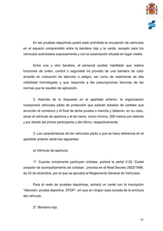 51
En las pruebas deportivas podrá estar prohibida la circulación de vehículos
en el espacio comprendido entre la bandera roja y la verde, excepto para los
vehículos autorizados expresamente y con la autorización situada en lugar visible.
Entre una y otra bandera, el personal auxiliar habilitado que realice
funciones de orden, control o seguridad irá provisto de una bandera de color
amarillo en indicación de atención o peligro, así como de vestimenta de alta
visibilidad homologada y que responda a las prescripciones técnicas de las
normas que le resulten de aplicación.
2. Además de lo dispuesto en el apartado anterior, la organización
incorporará vehículos piloto de protección que estarán dotados de carteles que
anuncien el comienzo y el final de dicha prueba o marcha y deberán, en su caso,
situar el vehículo de apertura y el de cierre, como mínimo, 200 metros por delante
y por detrás del primer participante y del último, respectivamente.
3. Las características de los vehículos piloto a que se hace referencia en el
apartado anterior serán las siguientes:
a) Vehículo de apertura:
1º. Cuando únicamente participen ciclistas, portará la señal V-22 “Cartel
avisador de acompañamiento de ciclistas”, prevista en el Real Decreto 2822/1998,
de 23 de diciembre, por el que se aprueba el Reglamento General de Vehículos.
Para el resto de pruebas deportivas, portará un cartel con la inscripción
“Atención: prueba deportiva. STOP”, sin que en ningún caso exceda de la anchura
del vehículo.
2º. Bandera roja.
 
