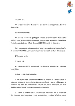52
3º. Señal V-2.
4º. Luces indicadoras de dirección con señal de emergencia y de cruce
encendidas.
b) Vehículo de cierre:
1º. Cuando únicamente participen ciclistas, portará la señal V-22 “Cartel
avisador de acompañamiento de ciclistas”, prevista en el Reglamento General de
Vehículos, aprobado por el Real Decreto 2822/1998, de 23 de diciembre.
Para el resto de pruebas deportivas portará un cartel con la inscripción «Fin
de carrera. CONTINÚE», sin que en ningún caso exceda la anchura del vehículo.
2º. Bandera verde.
3º. Señal V-2.
4º. Luces indicadoras de dirección con señal de emergencia y de cruce
encendidas.
Artículo 12. Servicios sanitarios.
1. La organización dispondrá la existencia durante su celebración de la
presencia obligatoria, como mínimo, de una ambulancia y de un médico para la
asistencia de todos los participantes, sin perjuicio de su ampliación con más
personal sanitario en la medida que se estime necesario.
2. Cuando se superen los 500 participantes, se contará con un mínimo de
dos médicos, dos socorristas y dos ambulancias, y deberá añadirse, como
 