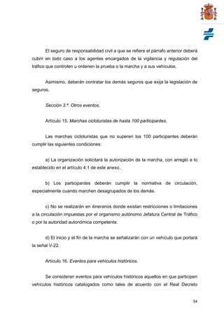 54
El seguro de responsabilidad civil a que se refiere el párrafo anterior deberá
cubrir en todo caso a los agentes encargados de la vigilancia y regulación del
tráfico que controlen u ordenen la prueba o la marcha y a sus vehículos.
Asimismo, deberán contratar los demás seguros que exija la legislación de
seguros.
Sección 3.ª. Otros eventos.
Artículo 15. Marchas cicloturistas de hasta 100 participantes.
Las marchas cicloturistas que no superen los 100 participantes deberán
cumplir las siguientes condiciones:
a) La organización solicitará la autorización de la marcha, con arreglo a lo
establecido en el artículo 4.1 de este anexo.
b) Los participantes deberán cumplir la normativa de circulación,
especialmente cuando marchen desagrupados de los demás.
c) No se realizarán en itinerarios donde existan restricciones o limitaciones
a la circulación impuestas por el organismo autónomo Jefatura Central de Tráfico
o por la autoridad autonómica competente.
d) El inicio y el fin de la marcha se señalizarán con un vehículo que portará
la señal V-22.
Artículo 16. Eventos para vehículos históricos.
Se consideran eventos para vehículos históricos aquellos en que participen
vehículos históricos catalogados como tales de acuerdo con el Real Decreto
 