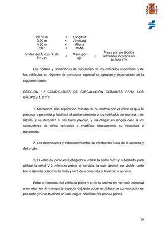 58
20,55 m < Longitud
3,90 m < Anchura
4,50 m < Altura
20 t < MMA
límites del Anexo IX del
R.G.V.
<
Masa por
eje

Masa por eje técnica
admisible indicada en
la ficha ITV
Las normas y condiciones de circulación de los vehículos especiales y de
los vehículos en régimen de transporte especial se agrupan y sistematizan de la
siguiente forma:
SECCIÓN 1.ª CONDICIONES DE CIRCULACIÓN COMUNES PARA LOS
GRUPOS 1, 2 Y 3
1. Mantendrá una separación mínima de 50 metros con el vehículo que le
preceda y permitirá y facilitará el adelantamiento a los vehículos de marcha más
rápida, y se detendrá si ello fuera preciso, y sin obligar en ningún caso a los
conductores de otros vehículos a modificar bruscamente su velocidad o
trayectoria.
2. Las detenciones y estacionamientos se efectuarán fuera de la calzada y
del arcén.
3. El vehículo piloto está obligado a utilizar la señal V-21 y autorizado para
utilizar la señal V-2 mientras preste el servicio, la cual deberá ser visible tanto
hacia delante como hacia atrás y será desconectada al finalizar el servicio.
Entre el personal del vehículo piloto y el de la cabina del vehículo especial
o en régimen de transporte especial deberán poder establecerse comunicaciones
por radio y/o por teléfono en una lengua conocida por ambas partes.
 