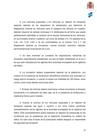 59
4. Los vehículos especiales y los vehículos en régimen de transporte
especial, además de los dispositivos de señalización que determina el
Reglamento General de Vehículos para la categoría del vehículo en cuestión,
deberán disponer de señales luminosas V-2 distribuidas de tal forma que quede
perfectamente delimitado el contorno de la sección transversal de los vehículos,
en sus frontales anterior y posterior, así como de señales V-4, V-5 (optativa de la
V-4), V-6, V-16, V-20 y de las contempladas en el artículo 15.6 y 7 del
Reglamento General de Circulación, cuando proceda. Asimismo utilizarán
permanentemente el alumbrado de cruce.
5. En todo momento se cumplirán las disposiciones restrictivas de
circulación especialmente establecidas, las que se hallen señalizadas en la vía o
las que sean indicadas por los agentes de la autoridad encargados de la vigilancia
del tráfico.
6. La circulación deberá suspenderse saliendo de la plataforma, con
ocasión de la existencia de fenómenos atmosféricos adversos que supongan un
riesgo para la circulación, o cuando no exista una visibilidad de 150 metros, como
mínimo, tanto hacia delante como hacia atrás.
7. El titular del vehículo deberá cerciorarse, incluso recorriendo el itinerario
previamente a la realización de cada viaje, de la no existencia de limitaciones u
obstáculos físicos que lo impidan.
8. Cuando la anchura de los vehículos especiales o en régimen de
transporte especial sea igual o superior a los cinco metros precisarán
acompañamiento de los agentes de la autoridad encargados de la vigilancia del
tráfico. Este acompañamiento podrá realizarse en régimen de autoescolta en las
condiciones que se establezcan por el organismo competente en materia de
tráfico. En todo caso el titular de la autorización deberá designar un responsable
de seguridad del transporte.
 