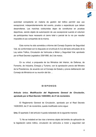6
autoridad competente en materia de gestión del tráfico permitir ese uso
excepcional, independientemente del evento, prueba o espectáculo que deban
desarrollarse. Las marchas cicloturistas dejan de constituirse en pruebas
deportivas, siendo objeto de autorización de uso excepcional cuando el volumen
de participantes hace necesario el cierre total o parcial de la vía por resultar
imposible el uso compartido de la misma.
Esta norma ha sido sometida a informe del Consejo Superior de Seguridad
Vial, de conformidad con lo dispuesto en el artículo 8.3 e) del texto articulado de la
Ley sobre Tráfico, Circulación de Vehículos a Motor y Seguridad Vial, aprobado
por el Real Decreto Legislativo 339/1990, de 2 de marzo.
En su virtud, a propuesta de los Ministros del Interior, de Defensa, de
Fomento, de Industria, Energía y Turismo, con la aprobación previa del Ministro
de la Presidencia, de acuerdo con el Consejo de Estado y previa deliberación del
Consejo de Ministros en su reunión del día …
D I S P O N G O:
Artículo único. Modificación del Reglamento General de Circulación,
aprobado por el Real Decreto 1428/2003, de 21 de noviembre.
El Reglamento General de Circulación, aprobado por el Real Decreto
1428/2003, de 21 de noviembre, queda modificado como sigue:
Uno. El apartado 3 del artículo 4 queda redactado de la siguiente manera:
“3. No se instalará en las vías o terrenos objeto del ámbito de aplicación de
la legislación sobre tráfico, circulación de vehículos a motor y seguridad vial
 
