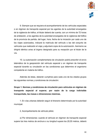 60
9. Siempre que se requiera el acompañamiento de los vehículos especiales
o en régimen de transporte especial por los agentes de la autoridad encargados
de la vigilancia de tráfico, el titular deberá dar cuenta, con un mínimo de 72 horas
de antelación, a los agentes de la autoridad encargados de la vigilancia del tráfico
de la provincia de partida, del lugar, hora, fecha de la iniciación por cada uno de
los viajes autorizados, indicará la matrícula del vehículo o las del conjunto de
vehículos que realizarán el viaje y adjuntará copia de la autorización. Asimismo se
dirigirá idéntico aviso al órgano designado para su recepción por el titular de la
vía.
10. La autorización complementaria de circulación podrá prescribir el envío
telemático de la geoposición del vehículo especial o en régimen de transporte
especial durante su circulación en las condiciones que determine el organismo
competente en materia de tráfico.
Además de éstas, deberán cumplirse para cada uno de los citados grupos
las siguientes normas y condiciones de circulación:
Grupo 1. Normas y condiciones de circulación para vehículos en régimen de
transporte especial al superar, por razón de la carga indivisible
transportada, las masas o dimensiones máximas.
1. En vías urbanas deberán seguir el itinerario determinado por la autoridad
municipal.
2. Acompañamiento de vehículo piloto:
a) Por dimensiones: cuando el vehículo en régimen de transporte especial
supere los tres metros de anchura o su longitud supere los 20,55 metros, deberá
 