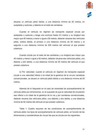 61
situarse un vehículo piloto detrás, a una distancia mínima de 50 metros, en
autopistas y autovías; y delante en el resto de carreteras.
Cuando el vehículo en régimen de transporte especial circule por
autopistas o autovías y tenga una anchura hasta 4,5 metros y su longitud sea
mayor que 40 metros y menor o igual a 50 metros, deberán situarse dos vehículos
piloto, ambos detrás, el primero a una distancia mínima de 50 metros y el
segundo a una distancia mínima de 200 metros del vehículo al que prestan
cobertura.
Cuando circule por el resto de las carreteras y su longitud sea mayor que
40 metros y menor o igual a 50 metros, deberán situarse dos vehículos piloto, uno
delante y otro detrás, a una distancia mínima de 50 metros del vehículo al que
prestan cobertura.
b) Por velocidad: cuando el vehículo en régimen de transporte especial
circule a una velocidad inferior a la mitad de la genérica de la vía por carreteras
convencionales, se situará un vehículo piloto detrás a una distancia mínima de 50
metros.
Además de lo dispuesto en el caso de necesidad de acompañamiento de
vehículo piloto por dimensiones, en el supuesto de que la velocidad de circulación
sea inferior a la mitad de la genérica de la vía y por carreteras convencionales,
deberán situarse dos vehículos piloto, uno delante y otro detrás, a una distancia
mínima de 50 metros del vehículo al que prestan cobertura.
Tabla 1: Cuadro resumen de las condiciones de acompañamiento de
vehículo piloto: los tipos de acompañamiento de vehículo piloto, en función de las
dimensiones y características de vía por las que se circula son los siguientes:
 