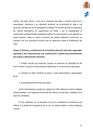 64
partida, del lugar, fecha y hora de la iniciación del viaje, y remitirá copia de la
autorización. Asimismo y en idénticos términos, se comunicará el viaje a los
servicios del titular de la vía designados al efecto. En el caso de que se dispusiera
de medios telemáticos de seguimiento de flotas y así lo estableciera la
autorización complementaria expedida al efecto, la comunicación a los agentes se
podrá retrasar hasta el mismo momento de partida debiendo comunicar su
posición con una frecuencia mínima que se determine hasta la finalización del
viaje.
Grupo 2. Normas y condiciones de circulación para los vehículos especiales
agrícolas y sus conjuntos que, por construcción, superan permanentemente
las masas o dimensiones máximas.
1. Podrán circular por autovías, aunque no alcancen la velocidad de 60
km/h en llano, cuando no exista itinerario alternativo o vía de servicio adecuada.
2. Llevarán en todo momento el peine o corte desmontado si dispusiesen
de él.
3. Acompañamiento de vehículo piloto:
a) Por dimensiones: cuando se superen los 3,50 metros de anchura deberá
situarse detrás, a una distancia mínima de 50 metros, en autovías, y delante, en el
resto de carreteras.
b) Por velocidad: en el supuesto de que la velocidad de circulación sea
inferior a la mitad de la genérica de la vía, se situará detrás a dicha distancia
mínima.
 