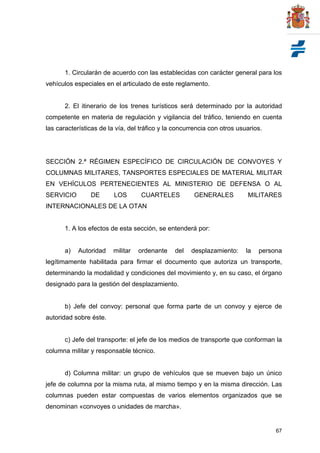 67
1. Circularán de acuerdo con las establecidas con carácter general para los
vehículos especiales en el articulado de este reglamento.
2. El itinerario de los trenes turísticos será determinado por la autoridad
competente en materia de regulación y vigilancia del tráfico, teniendo en cuenta
las características de la vía, del tráfico y la concurrencia con otros usuarios.
SECCIÓN 2.ª RÉGIMEN ESPECÍFICO DE CIRCULACIÓN DE CONVOYES Y
COLUMNAS MILITARES, TANSPORTES ESPECIALES DE MATERIAL MILITAR
EN VEHÍCULOS PERTENECIENTES AL MINISTERIO DE DEFENSA O AL
SERVICIO DE LOS CUARTELES GENERALES MILITARES
INTERNACIONALES DE LA OTAN
1. A los efectos de esta sección, se entenderá por:
a) Autoridad militar ordenante del desplazamiento: la persona
legítimamente habilitada para firmar el documento que autoriza un transporte,
determinando la modalidad y condiciones del movimiento y, en su caso, el órgano
designado para la gestión del desplazamiento.
b) Jefe del convoy: personal que forma parte de un convoy y ejerce de
autoridad sobre éste.
c) Jefe del transporte: el jefe de los medios de transporte que conforman la
columna militar y responsable técnico.
d) Columna militar: un grupo de vehículos que se mueven bajo un único
jefe de columna por la misma ruta, al mismo tiempo y en la misma dirección. Las
columnas pueden estar compuestas de varios elementos organizados que se
denominan «convoyes o unidades de marcha».
 