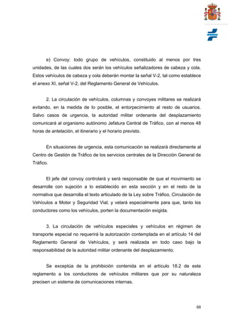 68
e) Convoy: todo grupo de vehículos, constituido al menos por tres
unidades, de las cuales dos serán los vehículos señalizadores de cabeza y cola.
Estos vehículos de cabeza y cola deberán montar la señal V-2, tal como establece
el anexo XI, señal V-2, del Reglamento General de Vehículos.
2. La circulación de vehículos, columnas y convoyes militares se realizará
evitando, en la medida de lo posible, el entorpecimiento al resto de usuarios.
Salvo casos de urgencia, la autoridad militar ordenante del desplazamiento
comunicará al organismo autónomo Jefatura Central de Tráfico, con al menos 48
horas de antelación, el itinerario y el horario previsto.
En situaciones de urgencia, esta comunicación se realizará directamente al
Centro de Gestión de Tráfico de los servicios centrales de la Dirección General de
Tráfico.
El jefe del convoy controlará y será responsable de que el movimiento se
desarrolle con sujeción a lo establecido en esta sección y en el resto de la
normativa que desarrolla el texto articulado de la Ley sobre Tráfico, Circulación de
Vehículos a Motor y Seguridad Vial, y velará especialmente para que, tanto los
conductores como los vehículos, porten la documentación exigida.
3. La circulación de vehículos especiales y vehículos en régimen de
transporte especial no requerirá la autorización contemplada en el artículo 14 del
Reglamento General de Vehículos, y será realizada en todo caso bajo la
responsabilidad de la autoridad militar ordenante del desplazamiento.
Se exceptúa de la prohibición contenida en el artículo 18.2 de este
reglamento a los conductores de vehículos militares que por su naturaleza
precisen un sistema de comunicaciones internas.
 