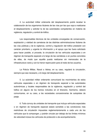 69
4. La autoridad militar ordenante del desplazamiento podrá recabar la
colaboración de los organismos titulares de las vías por las que vaya a realizarse
el desplazamiento y solicitar la de las autoridades competentes en materia de
vigilancia, regulación y control de tráfico.
Los responsables técnicos de las unidades encargadas de conservación,
explotación y vialidad de carreteras de las distintas administraciones titulares de
las vías públicas y de la vigilancia, control y regulación del tráfico prestarán con
carácter prioritario y urgente la información y el apoyo que les fuera solicitado
para hacer posible, si procede, la circulación de los vehículos especiales o en
régimen de transporte especial a lo largo de las carreteras o en puntos concretos
de ellas, de modo que aquélla pueda realizarse sin menoscabo de la
infraestructura viaria y con la menor repercusión para el resto de los usuarios.
La Policía Militar, Naval o Aérea, en su caso, regulará la circulación,
siempre que sea necesario, a lo largo del desplazamiento.
5. La autoridad militar ordenante comunicará los movimientos de estos
vehículos especiales o en régimen de transporte especial a las autoridades
autonómicas y locales responsables de la vigilancia, regulación y control del
tráfico en alguno de los tramos incluidos en el itinerario. Asimismo, deberá
comunicarse, en su caso, a las sociedades concesionarias de autopistas de
peaje.
6. Todo convoy de unidades de transporte que incluya vehículos especiales
o en régimen de transporte especial estará sometido a las condiciones más
restrictivas de circulación impuestas reglamentariamente a cada uno de los
vehículos que lo compongan, y podrán circular por debajo de los límites mínimos
de velocidad incluso los vehículos de protección o de acompañamiento.
 