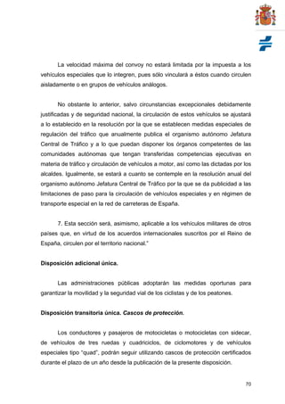 70
La velocidad máxima del convoy no estará limitada por la impuesta a los
vehículos especiales que lo integren, pues sólo vinculará a éstos cuando circulen
aisladamente o en grupos de vehículos análogos.
No obstante lo anterior, salvo circunstancias excepcionales debidamente
justificadas y de seguridad nacional, la circulación de estos vehículos se ajustará
a lo establecido en la resolución por la que se establecen medidas especiales de
regulación del tráfico que anualmente publica el organismo autónomo Jefatura
Central de Tráfico y a lo que puedan disponer los órganos competentes de las
comunidades autónomas que tengan transferidas competencias ejecutivas en
materia de tráfico y circulación de vehículos a motor, así como las dictadas por los
alcaldes. Igualmente, se estará a cuanto se contemple en la resolución anual del
organismo autónomo Jefatura Central de Tráfico por la que se da publicidad a las
limitaciones de paso para la circulación de vehículos especiales y en régimen de
transporte especial en la red de carreteras de España.
7. Esta sección será, asimismo, aplicable a los vehículos militares de otros
países que, en virtud de los acuerdos internacionales suscritos por el Reino de
España, circulen por el territorio nacional.”
Disposición adicional única.
Las administraciones públicas adoptarán las medidas oportunas para
garantizar la movilidad y la seguridad vial de los ciclistas y de los peatones.
Disposición transitoria única. Cascos de protección.
Los conductores y pasajeros de motocicletas o motocicletas con sidecar,
de vehículos de tres ruedas y cuadriciclos, de ciclomotores y de vehículos
especiales tipo “quad”, podrán seguir utilizando cascos de protección certificados
durante el plazo de un año desde la publicación de la presente disposición.
 