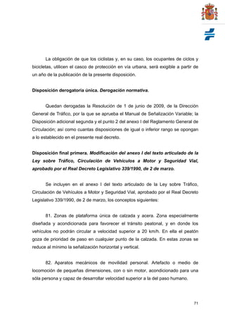 71
La obligación de que los ciclistas y, en su caso, los ocupantes de ciclos y
bicicletas, utilicen el casco de protección en vía urbana, será exigible a partir de
un año de la publicación de la presente disposición.
Disposición derogatoria única. Derogación normativa.
Quedan derogadas la Resolución de 1 de junio de 2009, de la Dirección
General de Tráfico, por la que se aprueba el Manual de Señalización Variable; la
Disposición adicional segunda y el punto 2 del anexo I del Reglamento General de
Circulación; así como cuantas disposiciones de igual o inferior rango se opongan
a lo establecido en el presente real decreto.
Disposición final primera. Modificación del anexo I del texto articulado de la
Ley sobre Tráfico, Circulación de Vehículos a Motor y Seguridad Vial,
aprobado por el Real Decreto Legislativo 339/1990, de 2 de marzo.
Se incluyen en el anexo I del texto articulado de la Ley sobre Tráfico,
Circulación de Vehículos a Motor y Seguridad Vial, aprobado por el Real Decreto
Legislativo 339/1990, de 2 de marzo, los conceptos siguientes:
81. Zonas de plataforma única de calzada y acera. Zona especialmente
diseñada y acondicionada para favorecer el tránsito peatonal, y en donde los
vehículos no podrán circular a velocidad superior a 20 km/h. En ella el peatón
goza de prioridad de paso en cualquier punto de la calzada. En estas zonas se
reduce al mínimo la señalización horizontal y vertical.
82. Aparatos mecánicos de movilidad personal. Artefacto o medio de
locomoción de pequeñas dimensiones, con o sin motor, acondicionado para una
sóla persona y capaz de desarrollar velocidad superior a la del paso humano.
 