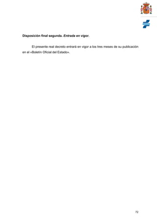 72
Disposición final segunda. Entrada en vigor.
El presente real decreto entrará en vigor a los tres meses de su publicación
en el «Boletín Oficial del Estado».
 