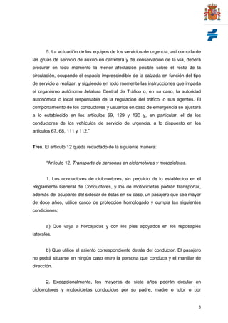 8
5. La actuación de los equipos de los servicios de urgencia, así como la de
las grúas de servicio de auxilio en carretera y de conservación de la vía, deberá
procurar en todo momento la menor afectación posible sobre el resto de la
circulación, ocupando el espacio imprescindible de la calzada en función del tipo
de servicio a realizar, y siguiendo en todo momento las instrucciones que imparta
el organismo autónomo Jefatura Central de Tráfico o, en su caso, la autoridad
autonómica o local responsable de la regulación del tráfico, o sus agentes. El
comportamiento de los conductores y usuarios en caso de emergencia se ajustará
a lo establecido en los artículos 69, 129 y 130 y, en particular, el de los
conductores de los vehículos de servicio de urgencia, a lo dispuesto en los
artículos 67, 68, 111 y 112.”
Tres. El artículo 12 queda redactado de la siguiente manera:
“Artículo 12. Transporte de personas en ciclomotores y motocicletas.
1. Los conductores de ciclomotores, sin perjuicio de lo establecido en el
Reglamento General de Conductores, y los de motocicletas podrán transportar,
además del ocupante del sidecar de éstas en su caso, un pasajero que sea mayor
de doce años, utilice casco de protección homologado y cumpla las siguientes
condiciones:
a) Que vaya a horcajadas y con los pies apoyados en los reposapiés
laterales.
b) Que utilice el asiento correspondiente detrás del conductor. El pasajero
no podrá situarse en ningún caso entre la persona que conduce y el manillar de
dirección.
2. Excepcionalmente, los mayores de siete años podrán circular en
ciclomotores y motocicletas conducidos por su padre, madre o tutor o por
 