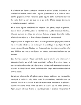 El problema que logramos detectar durante la primera jornada de prácticas de
intervención docente, identificamos algunas problemáticas en el jardín de niños
con los grupos de primero y segundo grado algunos de los alumnos no reconoce
las reglas dentro y fuera del aula por lo que se les dificulta trabajar de manera
grupal y llegan a existir conflictos.
En el recreo algunos compañeros no respetan a sus pares y llegan a agredirlos,
cuando tienen un conflicto, usan la violencia física o verbal antes que el diálogo.
Algunos alumnos se aíslan, por diversos factores; lenguaje, desarrollo motriz,
afectivo lo que afecta en su desarrollo y en el avance de manera grupal
La participación de los padres de familia en su mayoría es de apoyo y en su minoría
no se muestra interés de los padres por el aprendizaje de sus hijos. De igual
manera es considerable el trabajo con la autoestima e identidad personal del niño
esto debido a que muchos de ellos en sus hogares enfrentan situaciones que los
rebasan.
Los alumnos necesitan reforzar actividades que le brinden una autoimagen y
autodeterminación que brinde mayor seguridad y confianza de sí mismo y apoyo a
sus compañeros lo que también abarcaría un peldaño en la agresividad presente y
apoyaría el trabajo con los padres de familia quien da pie a estas incidencias en el
ámbito escolar.
La falta de valores se ha reflejado en cuanto algunos problemas que han surgido,
dentro de la institución, tales como: “robos de pertenencias y materiales entre los
alumnos y hacia la institución, la falta de respeto entre compañeros al golpearse,
algunas discusiones entre padres de familia a causada por las peleas entre sus
hijos”, es por esto que durante la segunda jornada de prácticas trabajaremos el
 