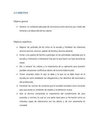 2.5 OBJETIVO
Objetivo general
 Generar un ambiente adecuado de convivencia entre alumnos por medio del
fomento y el desarrollo de los valores
Objetivos específicos:
 Mejorar las actitudes de los niños en la escuela y fortalecer las relaciones
alumno-alumno, alumno- padres de familia y alumno-docente.
 Invitar a los padres de familia a participar en las actividades realizadas por la
escuela y motivarlos a interesarse más por lo que hacen sus hijos durante las
clases.
 Dar a conocer los valores y la importancia de su aplicación para prevenir
posibles situaciones conflictivas dentro de la comunidad escolar.
 Tomar acuerdos sobre lo que se debe y lo que no se debe hacer en la
escuela así como establecer las obligaciones y los derechos del alumnado y
del profesorado.
 Fomentar las normas de conducta que la sociedad considera como correctas
para que exista un ambiente de respeto y la tolerancia mutua.
 Que el alumno comprenda la importancia del cumplimiento de esos
acuerdos y normas, lo cual es una parte clave para su formación como un
individuo capaz de relacionarse con los demás y de vivir sanamente en
sociedad.
 