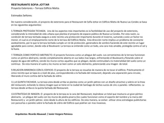 RESTAURANTE SOFIA JOTTAR Proyecto Exteriores – Terraza Edificio Matta. Arquitectos: Ricardo Abuauad  / Javier Vergara Petrescu Estimados Señores: De nuestra consideración, el proyecto de exteriores para el Restaurant de Sofía Jottar en Edificio Matta de Nueva Las Condes se basa en los siguientes argumentos: TERRAZA PROTEGIDA TECHADA.  Uno de los aspectos más importantes es la factibilidad de uso del proyecto de exteriores, considerando la intensidad de vida urbana que plantea el proyecto de espacio público de Nueva La Condes. Por esta razón, su condición de terraza techada asegura a este recinto una protección importante durante el invierno, sumando a esto un factor no menor, el cual es el emplazamiento norte de la terraza del Edificio Matta.  Esta dirección norte implica un problema de constante asoleamiento, por lo que la terraza techada cumple un rol de protección, generadora de sombra haciendo de este recinto un lugar agradable para comer, dando vida al Boulevard. La terraza se entiende como un todo, una cara más amable, protegida contra el sol y la lluvia. TERRAZA COMO PORTICO ABSTRACTO. El proyecto funciona como un pliegue del suelo. Los cerramientos de la terraza funcionan como un pórtico abstracto, siendo completamente abierta en sus lados mas largos, enfrentando el Boulevard y flotando sobre el espejo de agua del edificio, siendo los muros cortos aquellos que se pliegan, dando continuidad a la materialidad del suelo como un continuo.  De esta manera el suelo y los muros se leen como un solo elemento, potenciando una imagen  de total.  RELACION ARMONICA CON EL EDIFICIO. El proyecto de la terraza se resuelve de manera de no tocar el edificio. Prácticamente el único recinto que se tapa es a nivel de piso, correspondiendo a la fachada del restaurant, dejando una separación para circular, liberando el muro cortina del la fachada de vidrio. LA QUINTA FACHADA. La terraza vista desde arriba se plantea como un jardín pétreo con un diseño atractivo y sobrio en la línea del restaurant, evitando la clásica imagen que se tiene en la ciudad de Santiago de techos sucios de zinc o paneles  reflectantes. La terraza desde arriba es la quinta fachada del Restaurant. ESTRATEGIA DE IMAGEN. El  proyecto de la terraza es la cara del Restaurant, leyéndose un total que involucra un gran pórtico abstracto,  un pliegue del suelo con los muros de piedra pizarra (los cuales funcionan como el soporte del nombre y la marca del Restaurant) y  un jardín pétreo  visto desde la altura de los edificios. De esta manera, se evitan  utilizar otras estrategias publicitarias con pancartas o paneles sobre la fachada de vidrio del Edificio que podrían ser mas invasivas.  